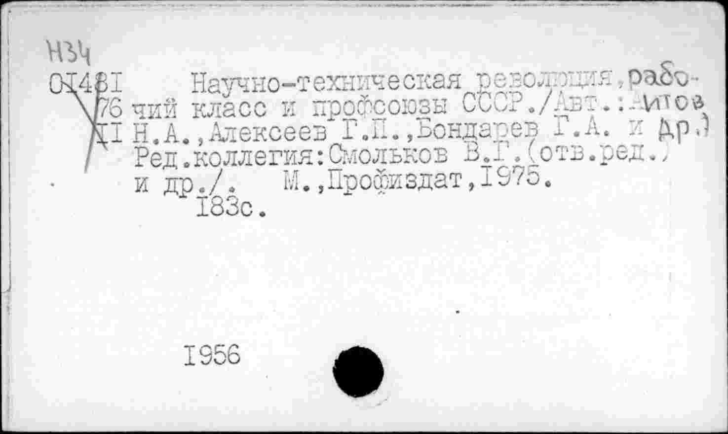 ﻿ад	_
02481 Научно-техническая револлдия .■ раоо •
\рб ЧИЙ класс И профсоюзы кАал ./АВТ. ... ИД О д
/II Н.А., Алексеев Г.П.«Бондарев ±.А. и Ар.1
I	Ред.коллегия:Смольков В.1 .(отв.ред,,
и др./.	М.,Профиздат,197о.
" 183с.
1956